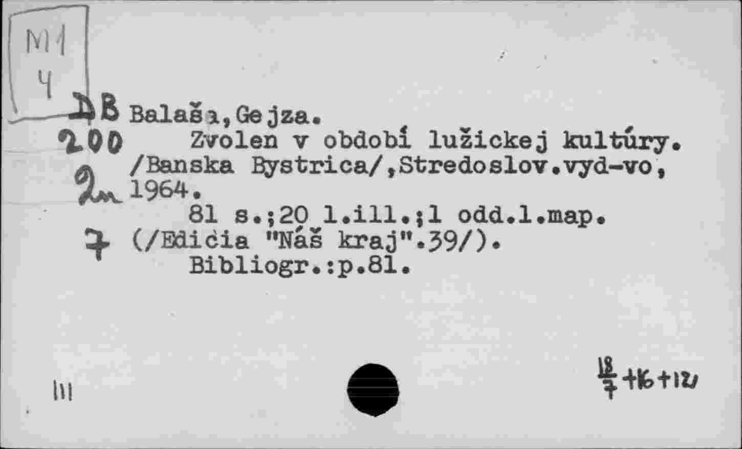 ﻿U)D Balasi,Gejza.
гоо Zvolen V obdobi luzickej kultury A /Banska Bystrica/,Stredoslov.vyd-vo, 7^1964.
81 s.;20 l.ill.jl odd.1.map.
X (/Bdicia "Nas kraj”.59/).
Bibliogr.:p.81.
hi
